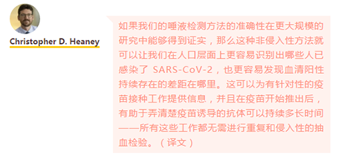 如果我们的唾液检测方法的准确性在更大规模的研究中能够得到证实，那么这种非侵入性方法就可以让我们在人口层面上更容易识别出哪些人已感染了 SARS-CoV-2，也更容易发现血清阳性持续存在的差距在哪里。